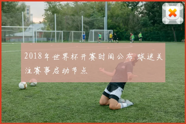 2018年世界杯开赛时间公布 球迷关注赛事启动节点