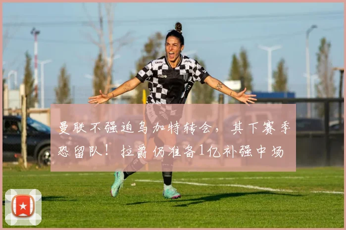 曼联不强迫乌加特转会，其下赛季恐留队！拉爵仍准备1亿补强中场