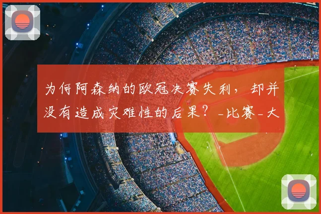为何阿森纳的欧冠决赛失利，却并没有造成灾难性的后果？_比赛_大战_点球