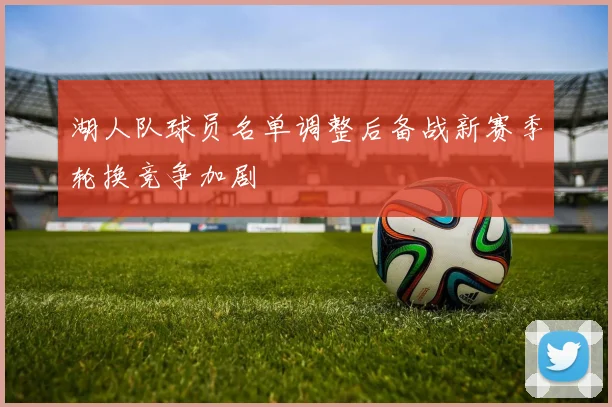 湖人队球员名单调整后备战新赛季轮换竞争加剧