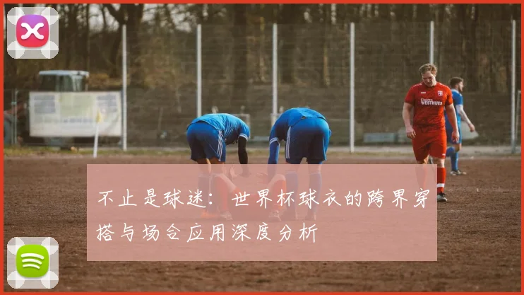 不止是球迷：世界杯球衣的跨界穿搭与场合应用深度分析