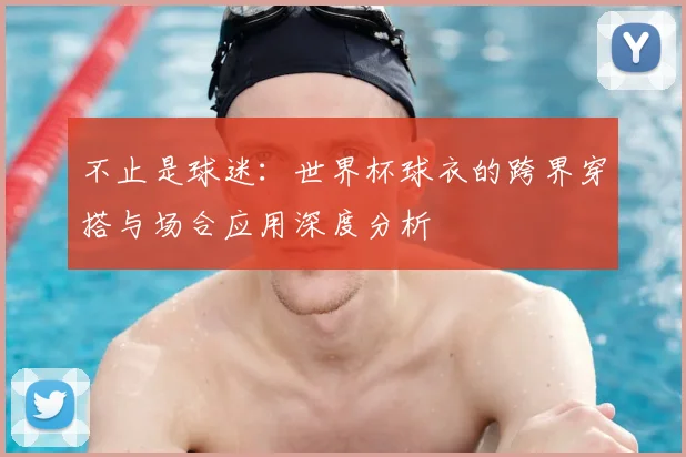 不止是球迷:世界杯球衣的跨界穿搭与场合应用深度分析