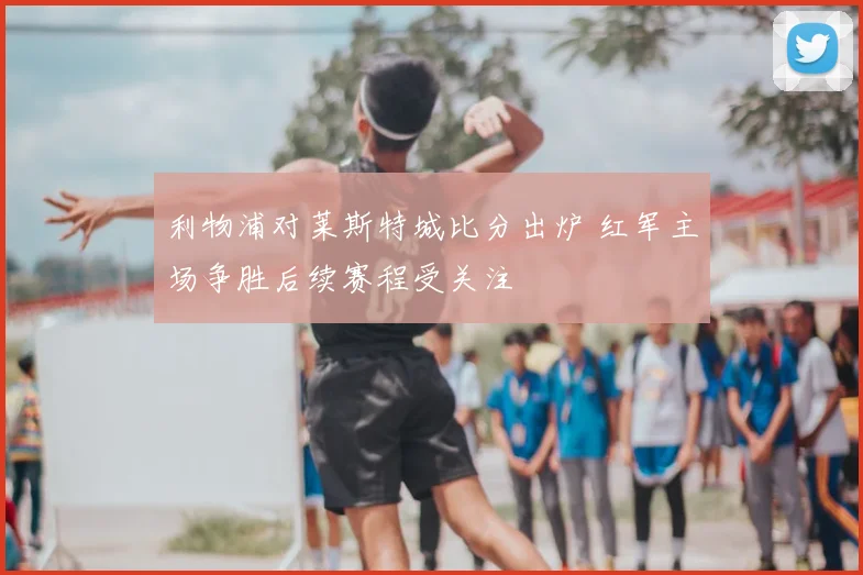 利物浦对莱斯特城比分出炉 红军主场争胜后续赛程受关注