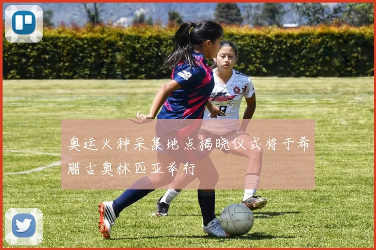 奥运火种采集地点揭晓仪式将于希腊古奥林匹亚举行