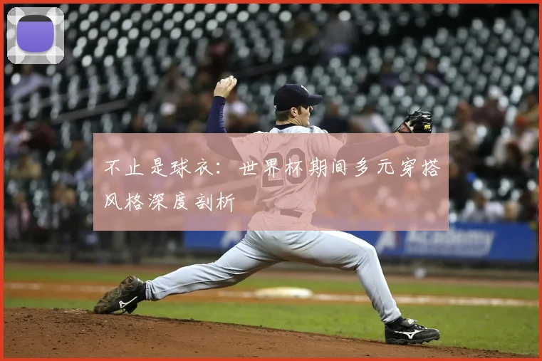 不止是球衣:世界杯期间多元穿搭风格深度剖析
